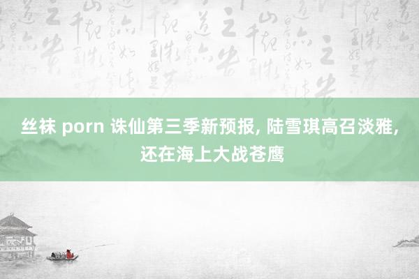 丝袜 porn 诛仙第三季新预报, 陆雪琪高召淡雅, 还在海上大战苍鹰