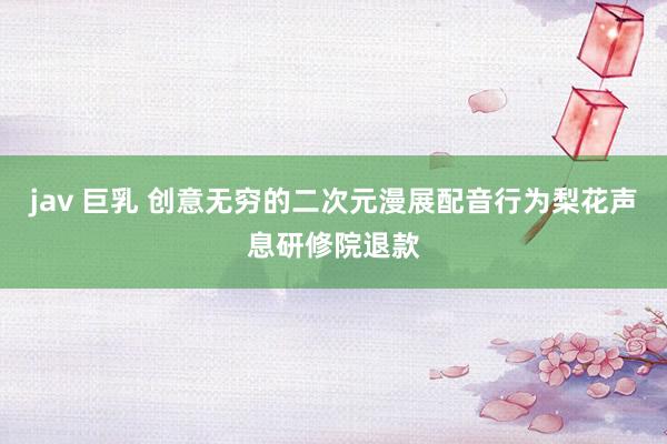 jav 巨乳 创意无穷的二次元漫展配音行为梨花声息研修院退款