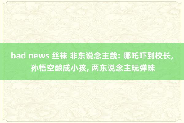bad news 丝袜 非东说念主哉: 哪吒吓到校长, 孙悟空酿成小孩, 两东说念主玩弹珠