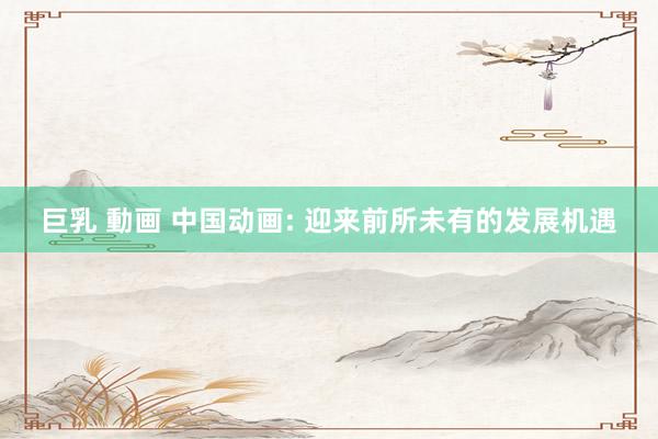 巨乳 動画 中国动画: 迎来前所未有的发展机遇
