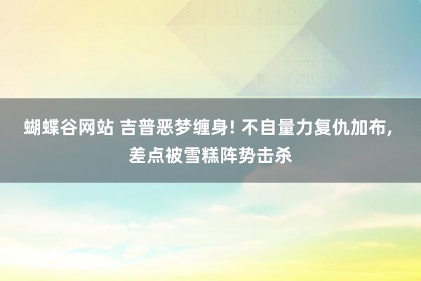 蝴蝶谷网站 吉普恶梦缠身! 不自量力复仇加布, 差点被雪糕阵势击杀