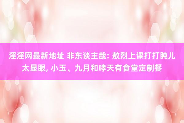 淫淫网最新地址 非东谈主哉: 敖烈上课打打盹儿太显眼, 小玉、九月和哮天有食堂定制餐