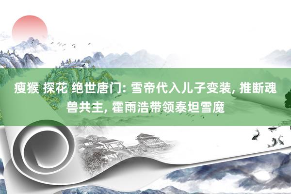 瘦猴 探花 绝世唐门: 雪帝代入儿子变装, 推断魂兽共主, 霍雨浩带领泰坦雪魔