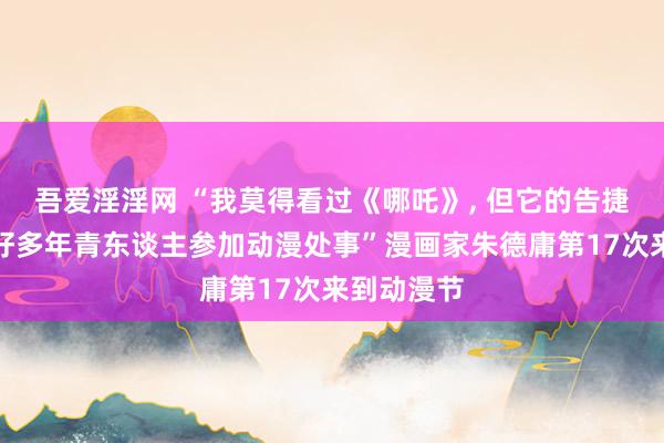 吾爱淫淫网 “我莫得看过《哪吒》, 但它的告捷能饱读励好多年青东谈主参加动漫处事”漫画家朱德庸第17次来到动漫节