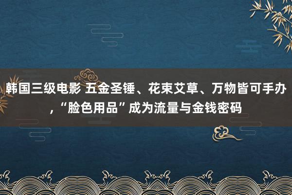 韩国三级电影 五金圣锤、花束艾草、万物皆可手办, “脸色用品”成为流量与金钱密码