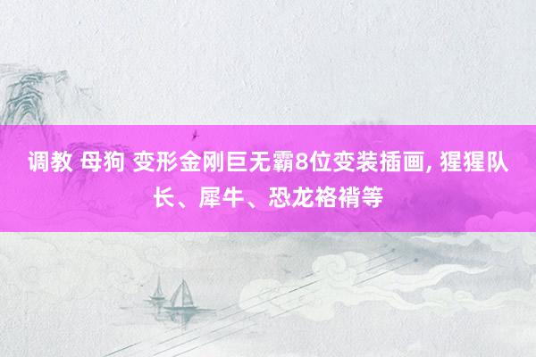 调教 母狗 变形金刚巨无霸8位变装插画, 猩猩队长、犀牛、恐龙袼褙等