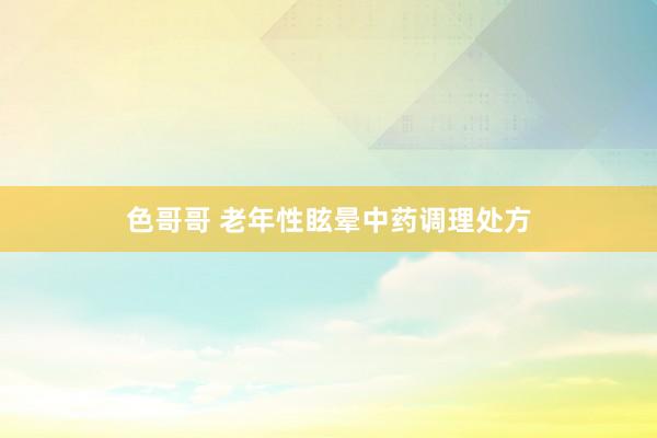 色哥哥 老年性眩晕中药调理处方