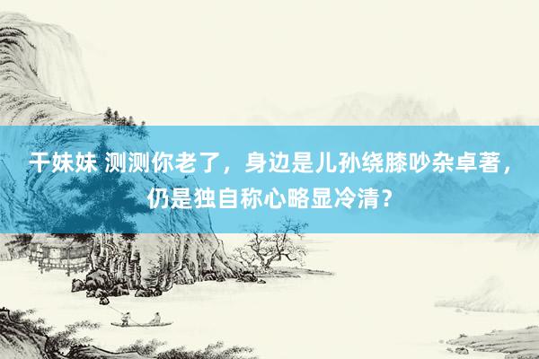 干妹妹 测测你老了，身边是儿孙绕膝吵杂卓著，仍是独自称心略显冷清？