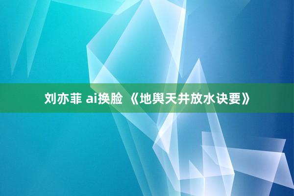 刘亦菲 ai换脸 《地舆天井放水诀要》