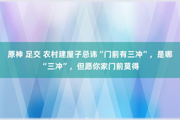 原神 足交 农村建屋子忌讳“门前有三冲”，是哪“三冲”，但愿你家门前莫得