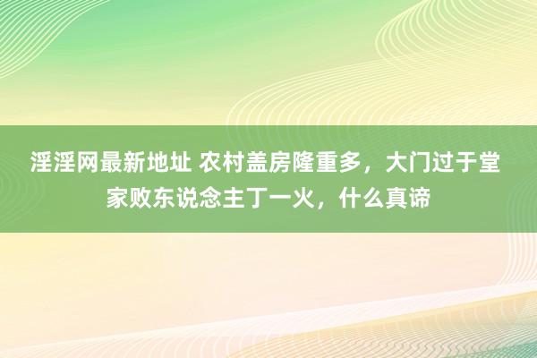 淫淫网最新地址 农村盖房隆重多，大门过于堂 家败东说念主丁一火，什么真谛