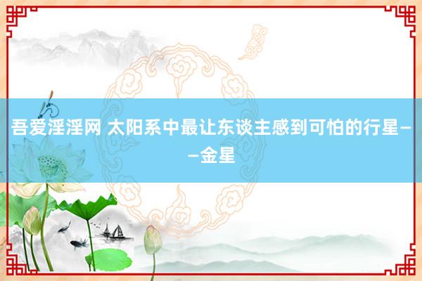 吾爱淫淫网 太阳系中最让东谈主感到可怕的行星——金星