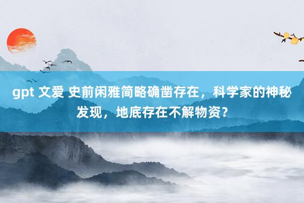 gpt 文爱 史前闲雅简略确凿存在，科学家的神秘发现，地底存在不解物资？