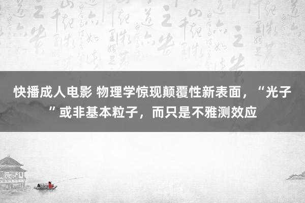 快播成人电影 物理学惊现颠覆性新表面，“光子”或非基本粒子，而只是不雅测效应
