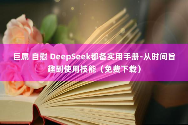 巨屌 自慰 DeepSeek都备实用手册-从时间旨趣到使用技能（免费下载）