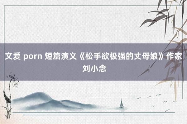 文爱 porn 短篇演义《松手欲极强的丈母娘》作家 刘小念