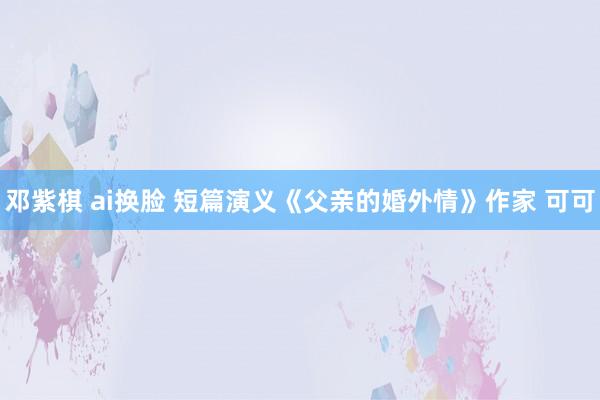 邓紫棋 ai换脸 短篇演义《父亲的婚外情》作家 可可