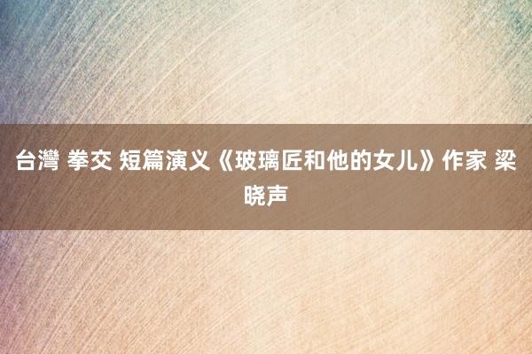 台灣 拳交 短篇演义《玻璃匠和他的女儿》作家 梁晓声