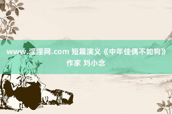 www.淫淫网.com 短篇演义《中年佳偶不如狗》作家 刘小念