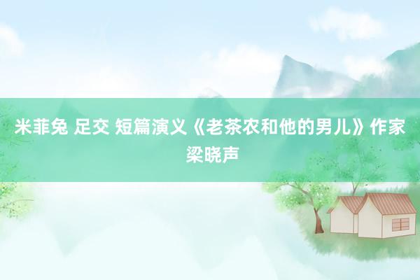 米菲兔 足交 短篇演义《老茶农和他的男儿》作家 梁晓声