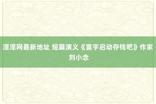 淫淫网最新地址 短篇演义《寰宇启动存钱吧》作家 刘小念
