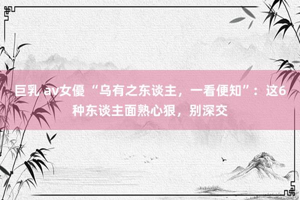 巨乳 av女優 “乌有之东谈主，一看便知”：这6种东谈主面熟心狠，别深交