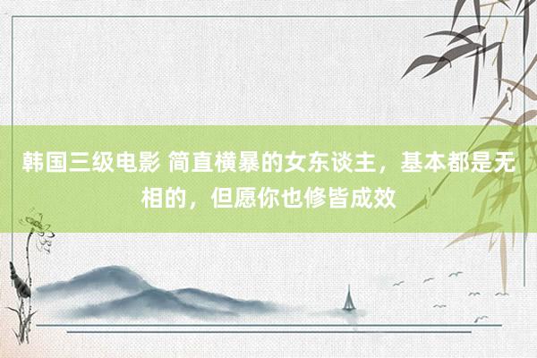 韩国三级电影 简直横暴的女东谈主，基本都是无相的，但愿你也修皆成效