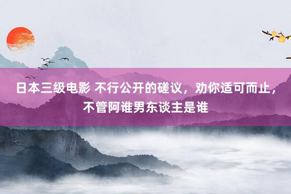 日本三级电影 不行公开的磋议，劝你适可而止，不管阿谁男东谈主是谁