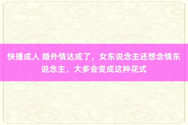 快播成人 婚外情达成了，女东说念主还想念情东说念主，大多会变成这种花式
