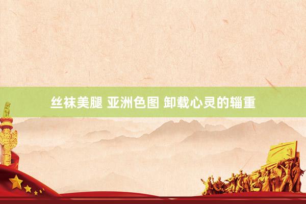 丝袜美腿 亚洲色图 卸载心灵的辎重