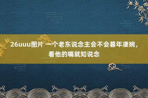 26uuu图片 一个老东说念主会不会暮年凄婉，看他的嘴就知说念