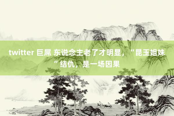 twitter 巨屌 东说念主老了才明显，“昆玉姐妹”结仇，是一场因果