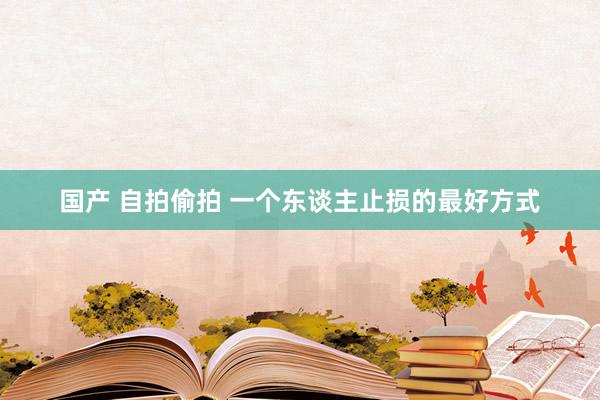 国产 自拍偷拍 一个东谈主止损的最好方式