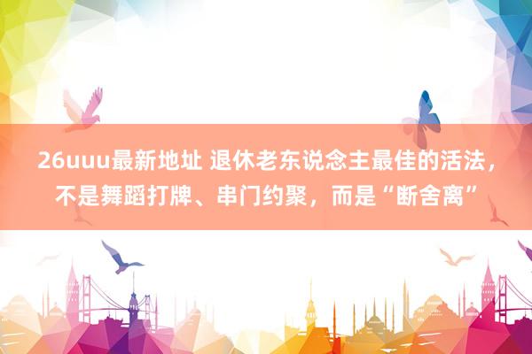 26uuu最新地址 退休老东说念主最佳的活法，不是舞蹈打牌、串门约聚，而是“断舍离”
