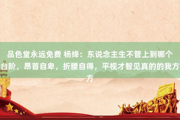 品色堂永远免费 杨绛：东说念主生不管上到哪个台阶，昂首自卑，折腰自得，平视才智见真的的我方