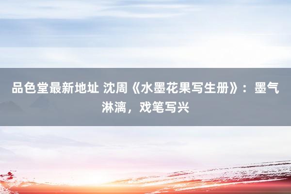品色堂最新地址 沈周《水墨花果写生册》：墨气淋漓，戏笔写兴