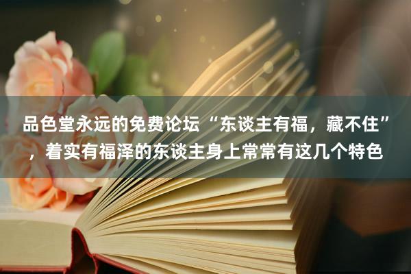 品色堂永远的免费论坛 “东谈主有福，藏不住”，着实有福泽的东谈主身上常常有这几个特色