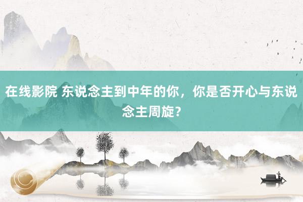 在线影院 东说念主到中年的你，你是否开心与东说念主周旋？