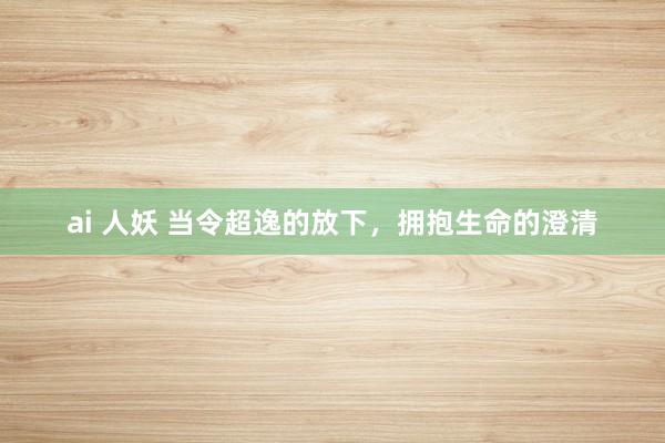 ai 人妖 当令超逸的放下，拥抱生命的澄清