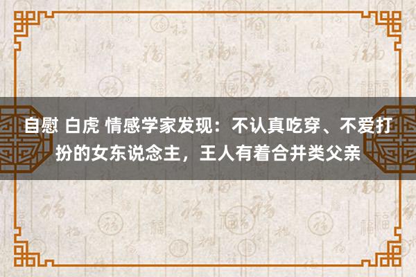 自慰 白虎 情感学家发现：不认真吃穿、不爱打扮的女东说念主，王人有着合并类父亲