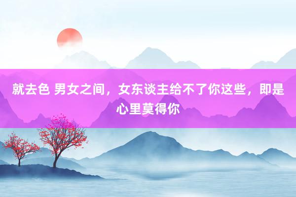 就去色 男女之间，女东谈主给不了你这些，即是心里莫得你