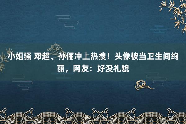 小姐骚 邓超、孙俪冲上热搜！头像被当卫生间绚丽，网友：好没礼貌