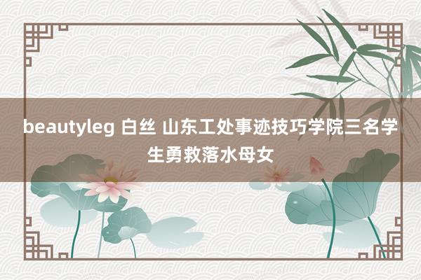 beautyleg 白丝 山东工处事迹技巧学院三名学生勇救落水母女