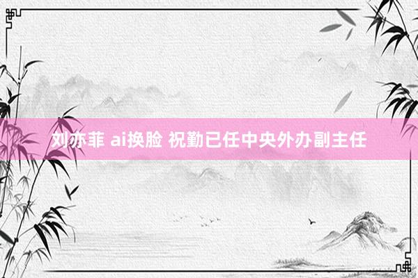 刘亦菲 ai换脸 祝勤已任中央外办副主任