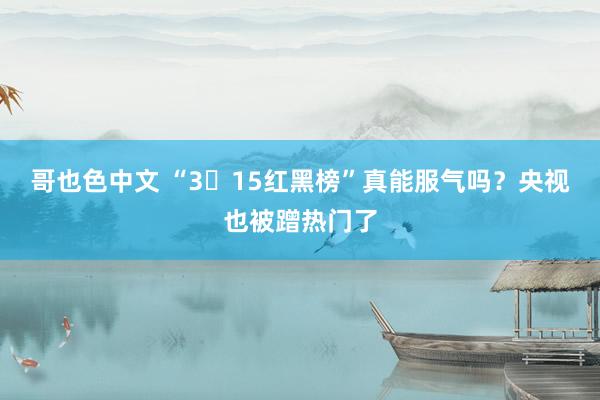 哥也色中文 “3・15红黑榜”真能服气吗？央视也被蹭热门了