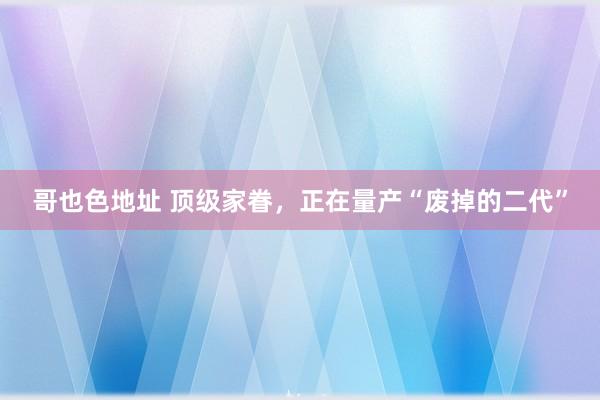 哥也色地址 顶级家眷，正在量产“废掉的二代”