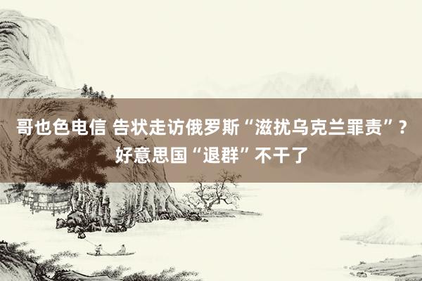 哥也色电信 告状走访俄罗斯“滋扰乌克兰罪责”？好意思国“退群”不干了
