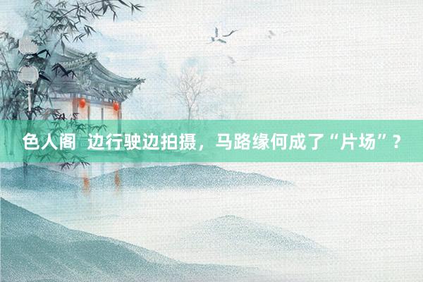 色人阁  边行驶边拍摄，马路缘何成了“片场”？