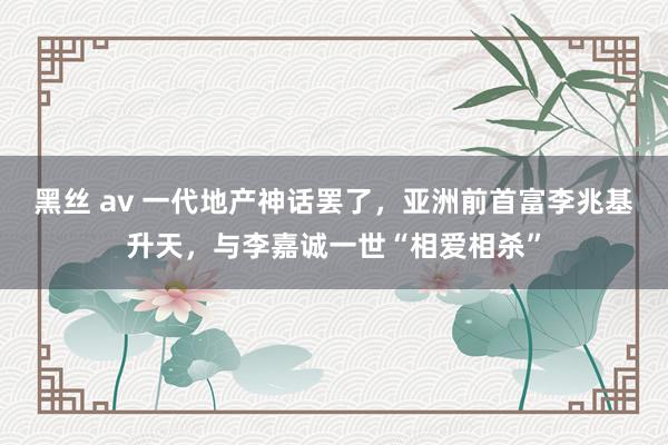 黑丝 av 一代地产神话罢了，亚洲前首富李兆基升天，与李嘉诚一世“相爱相杀”