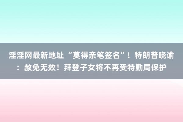 淫淫网最新地址 “莫得亲笔签名”！特朗普晓谕：赦免无效！拜登子女将不再受特勤局保护